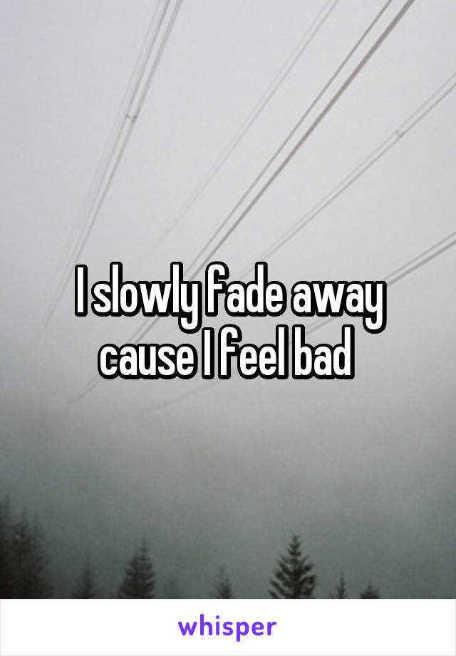 I slowly fade away cause I feel bad 