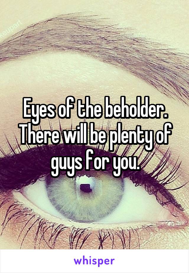 Eyes of the beholder. There will be plenty of guys for you.