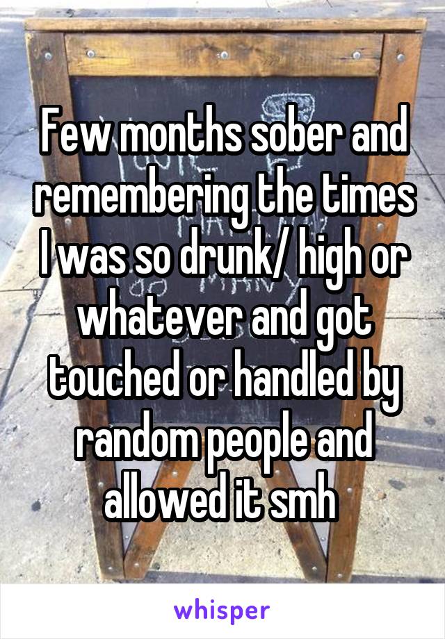 Few months sober and remembering the times I was so drunk/ high or whatever and got touched or handled by random people and allowed it smh 