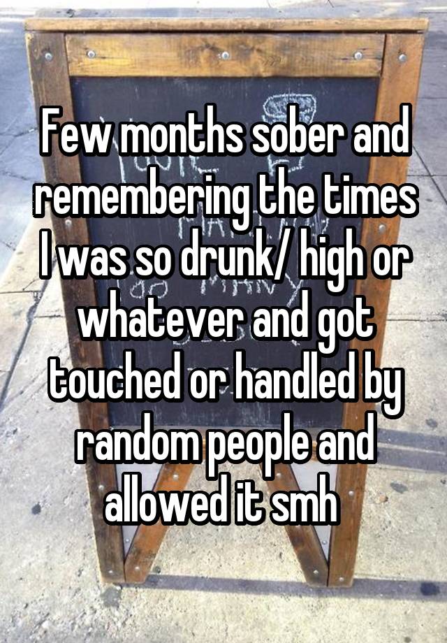 Few months sober and remembering the times I was so drunk/ high or whatever and got touched or handled by random people and allowed it smh 