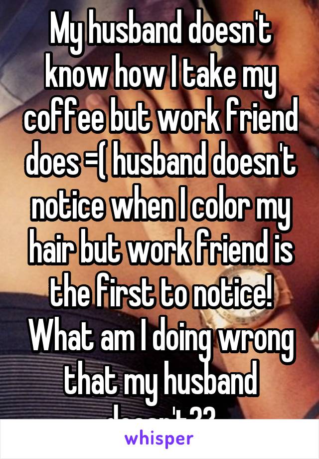 My husband doesn't know how I take my coffee but work friend does =( husband doesn't notice when I color my hair but work friend is the first to notice! What am I doing wrong that my husband doesn't??