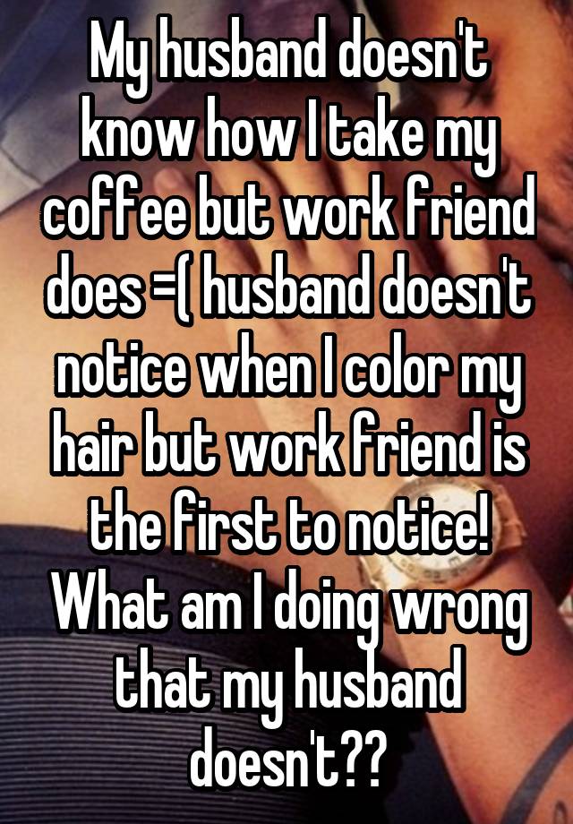 My husband doesn't know how I take my coffee but work friend does =( husband doesn't notice when I color my hair but work friend is the first to notice! What am I doing wrong that my husband doesn't??