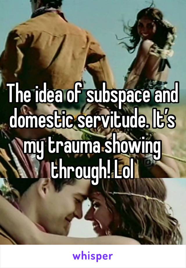 The idea of subspace and domestic servitude. It’s my trauma showing through! Lol