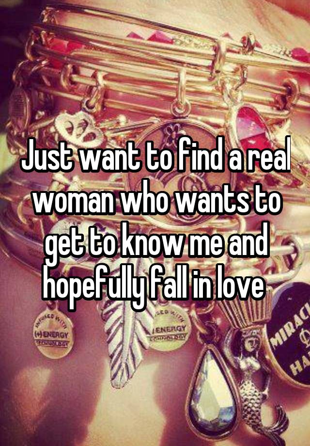 Just want to find a real woman who wants to get to know me and hopefully fall in love 