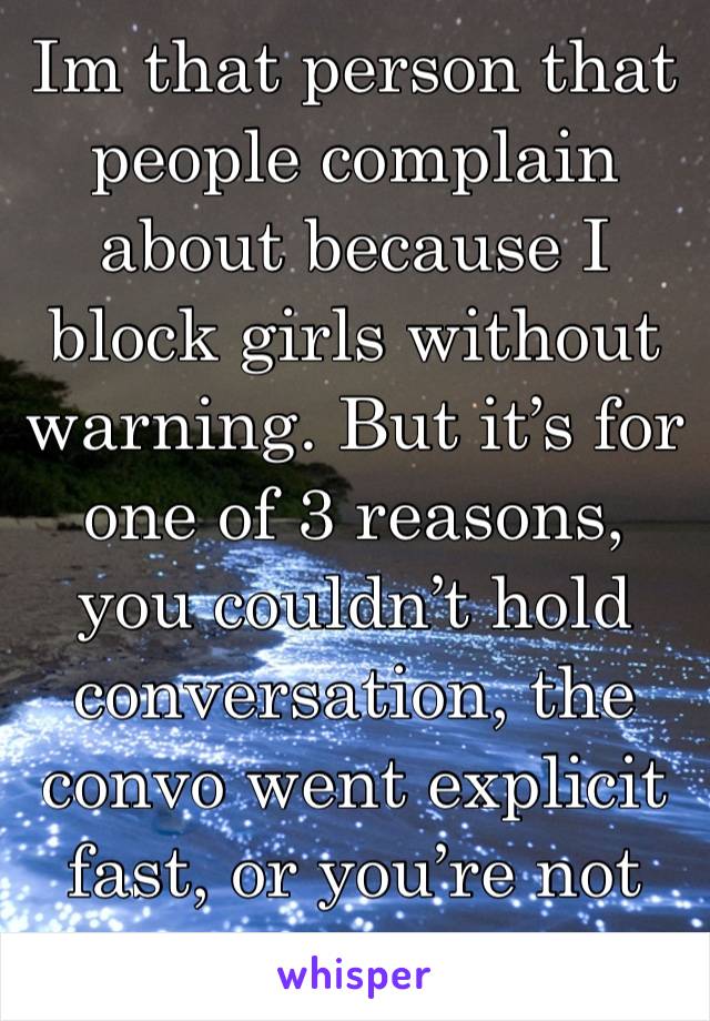 Im that person that people complain about because I block girls without warning. But it’s for one of 3 reasons, you couldn’t hold conversation, the convo went explicit  fast, or you’re not my type.