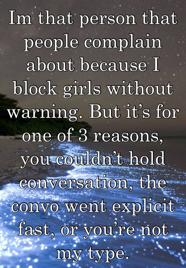 Im that person that people complain about because I block girls without warning. But it’s for one of 3 reasons, you couldn’t hold conversation, the convo went explicit  fast, or you’re not my type.