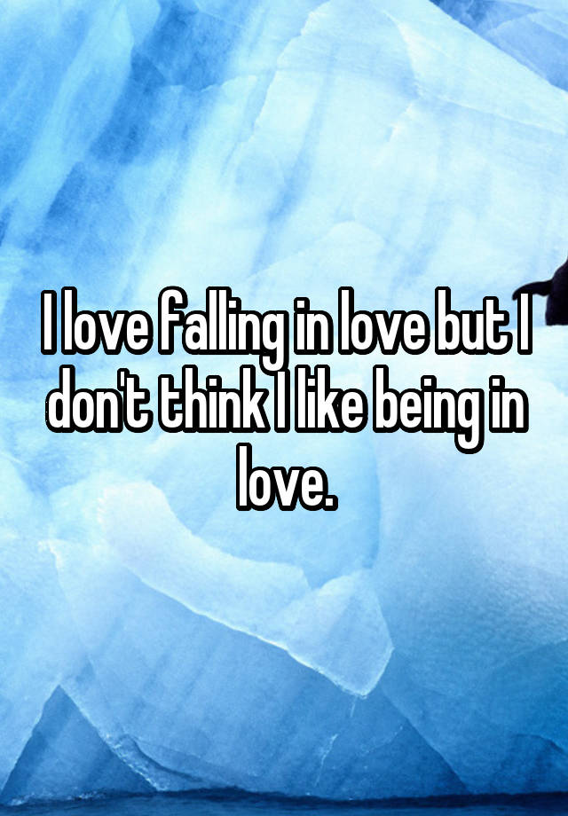 I love falling in love but I don't think I like being in love.