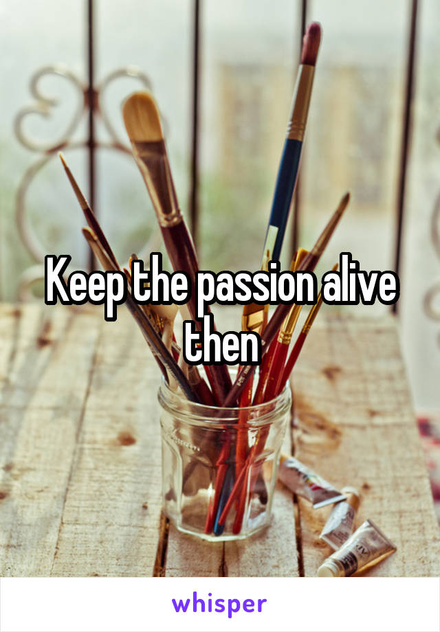 Keep the passion alive then