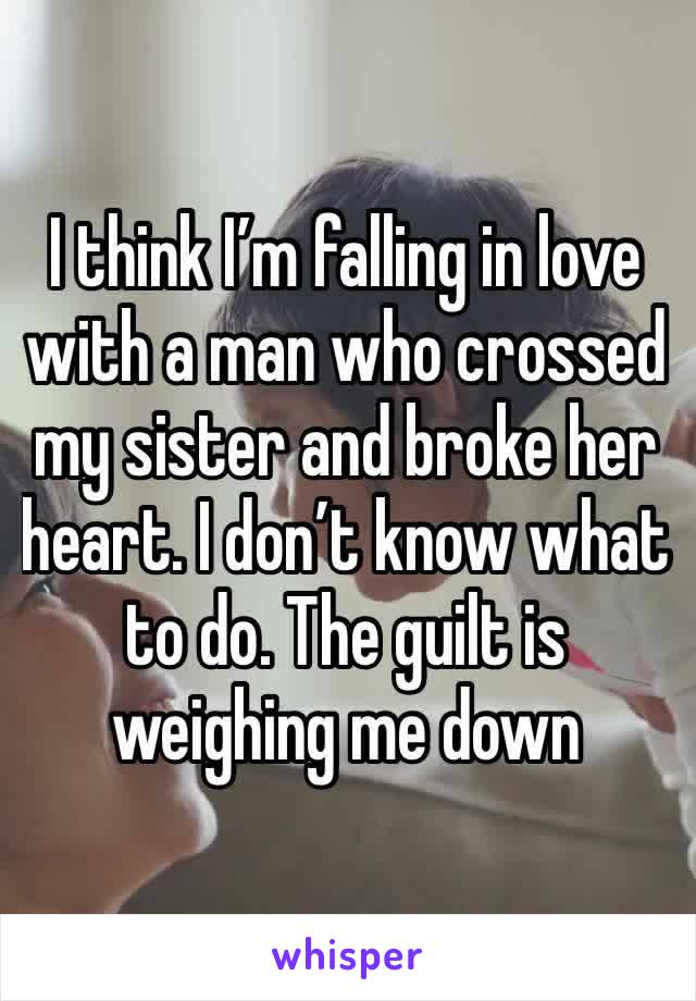 I think I’m falling in love with a man who crossed my sister and broke her heart. I don’t know what to do. The guilt is weighing me down 