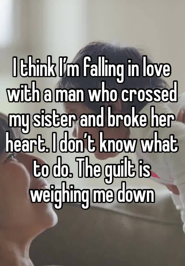 I think I’m falling in love with a man who crossed my sister and broke her heart. I don’t know what to do. The guilt is weighing me down 