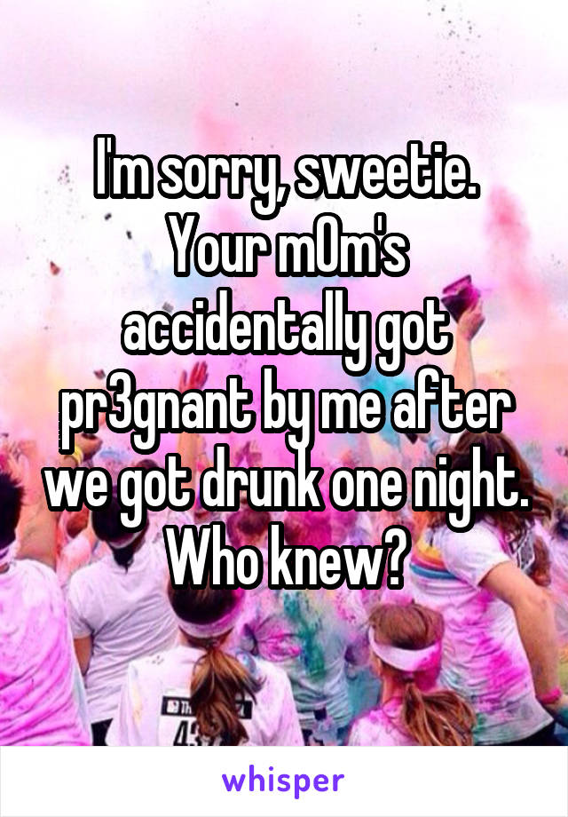 I'm sorry, sweetie.
Your m0m's accidentally got pr3gnant by me after we got drunk one night. Who knew?
