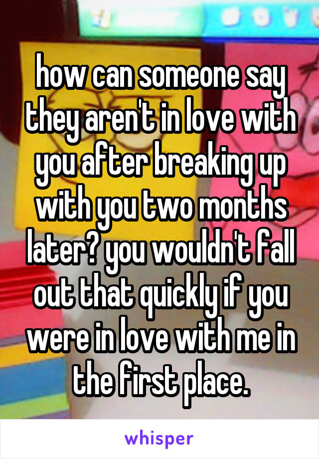 how can someone say they aren't in love with you after breaking up with you two months later? you wouldn't fall out that quickly if you were in love with me in the first place.