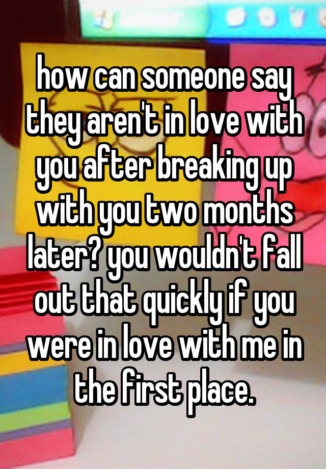 how can someone say they aren't in love with you after breaking up with you two months later? you wouldn't fall out that quickly if you were in love with me in the first place.