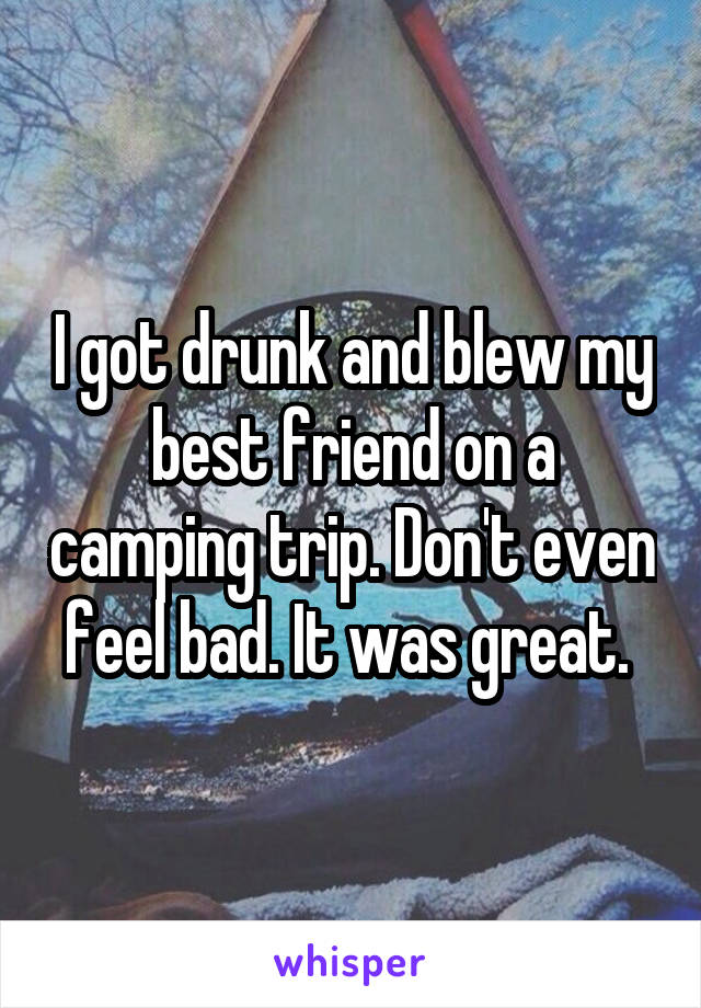 I got drunk and blew my best friend on a camping trip. Don't even feel bad. It was great. 