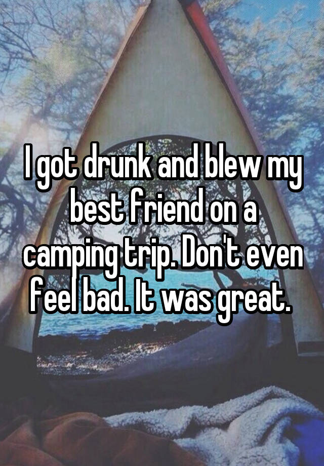 I got drunk and blew my best friend on a camping trip. Don't even feel bad. It was great. 