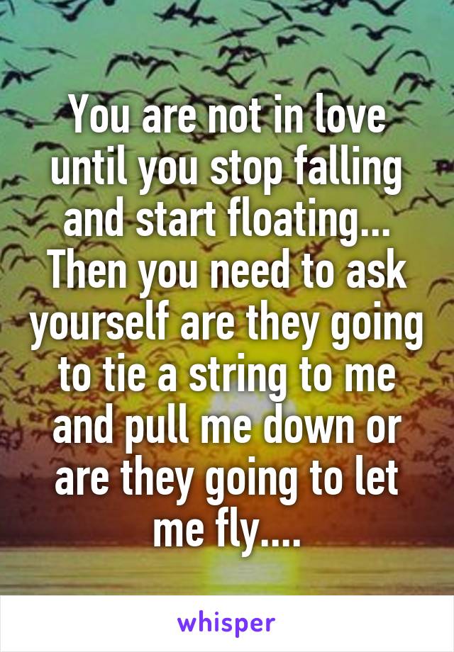 You are not in love until you stop falling and start floating... Then you need to ask yourself are they going to tie a string to me and pull me down or are they going to let me fly....