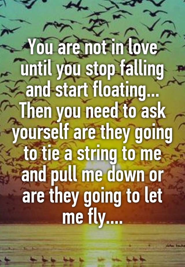 You are not in love until you stop falling and start floating... Then you need to ask yourself are they going to tie a string to me and pull me down or are they going to let me fly....