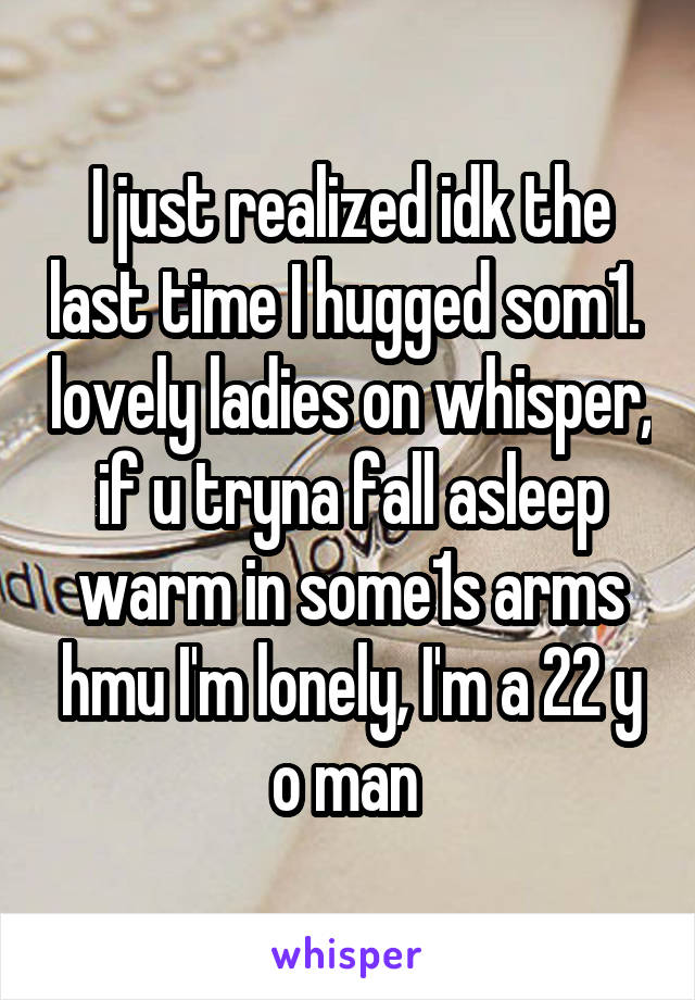 I just realized idk the last time I hugged som1.  lovely ladies on whisper, if u tryna fall asleep warm in some1s arms hmu I'm lonely, I'm a 22 y o man 