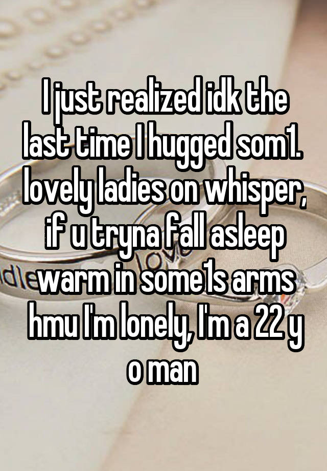 I just realized idk the last time I hugged som1.  lovely ladies on whisper, if u tryna fall asleep warm in some1s arms hmu I'm lonely, I'm a 22 y o man 