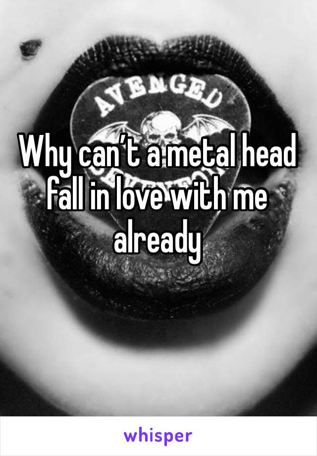 Why can’t a metal head fall in love with me already