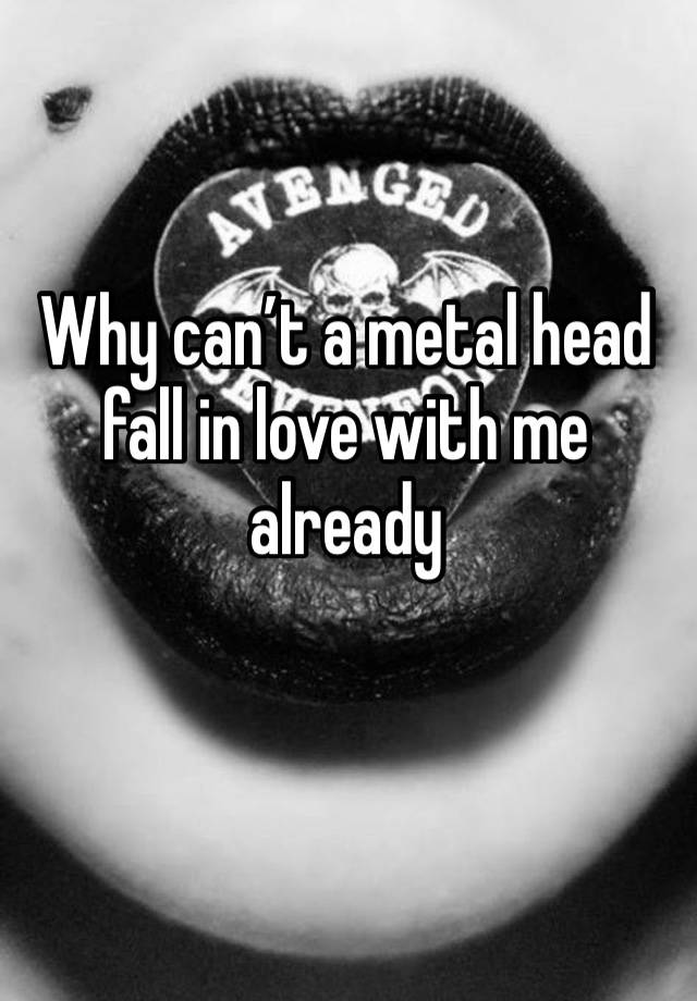 Why can’t a metal head fall in love with me already