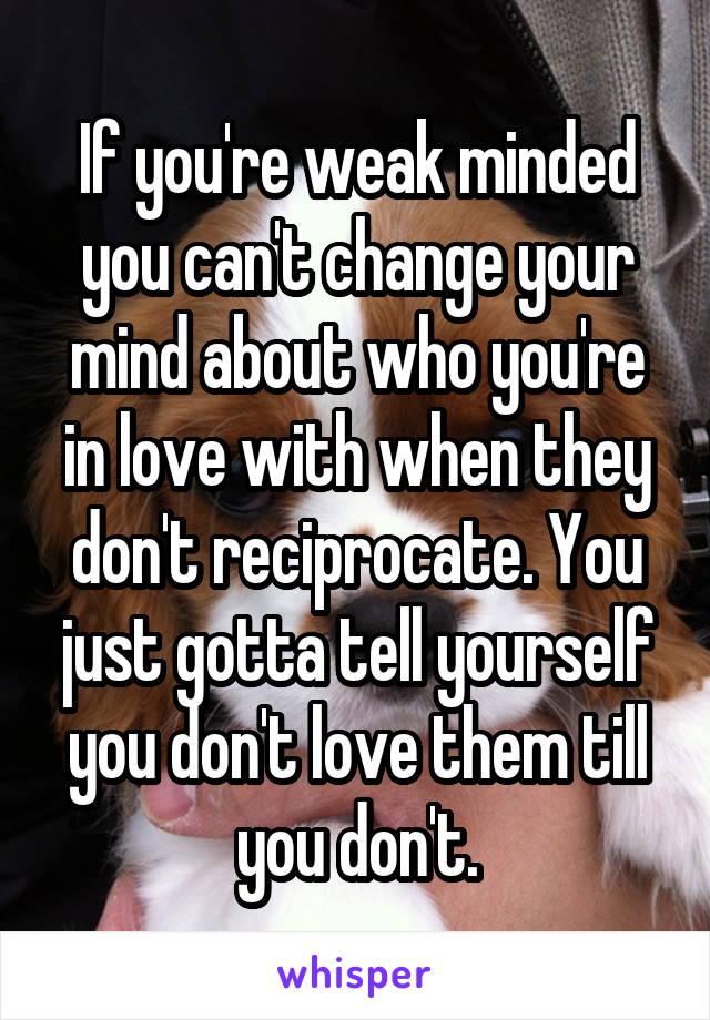 If you're weak minded you can't change your mind about who you're in love with when they don't reciprocate. You just gotta tell yourself you don't love them till you don't.