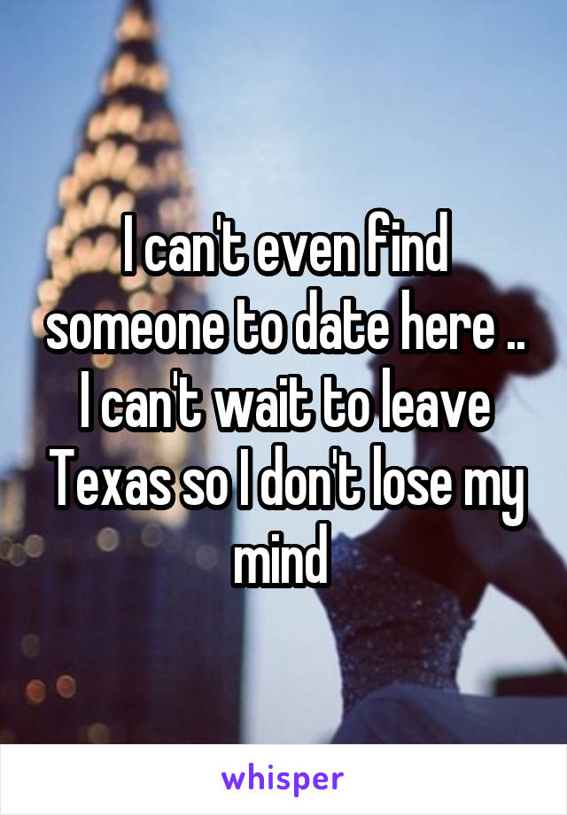 I can't even find someone to date here .. I can't wait to leave Texas so I don't lose my mind 