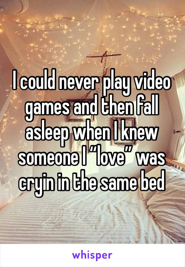 I could never play video games and then fall asleep when I knew someone I “love” was cryin in the same bed 