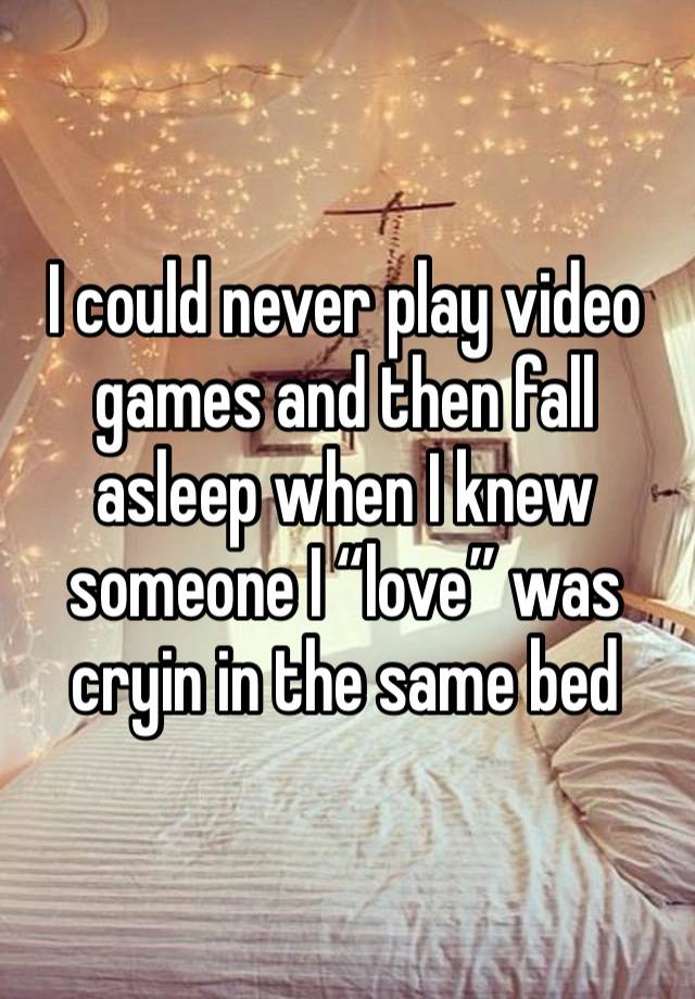 I could never play video games and then fall asleep when I knew someone I “love” was cryin in the same bed 