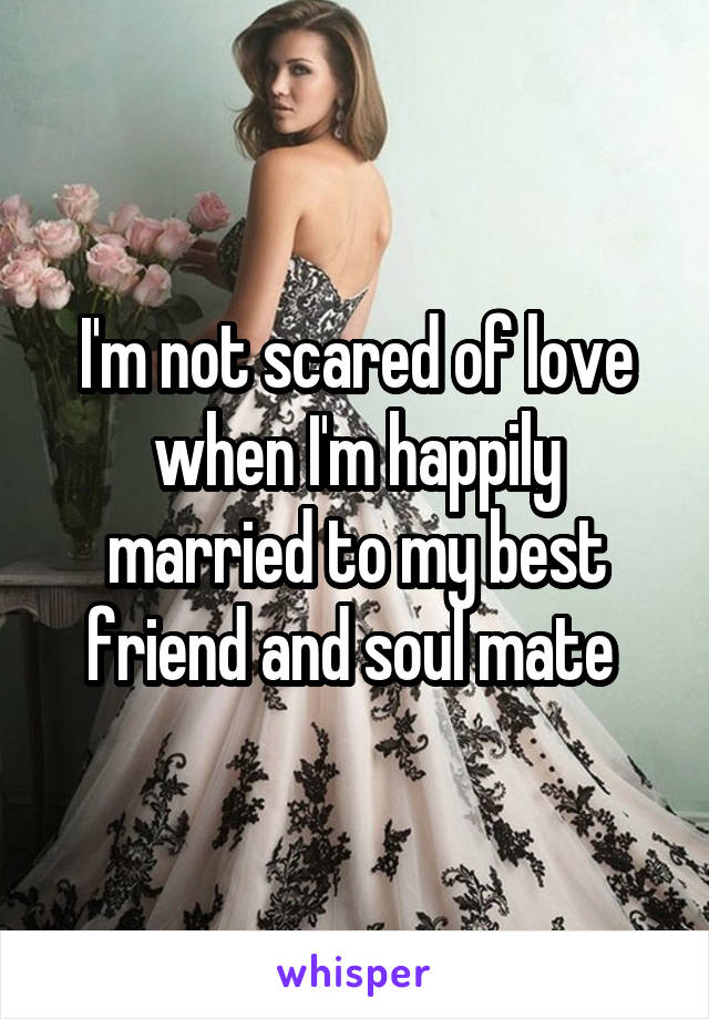 I'm not scared of love when I'm happily married to my best friend and soul mate 