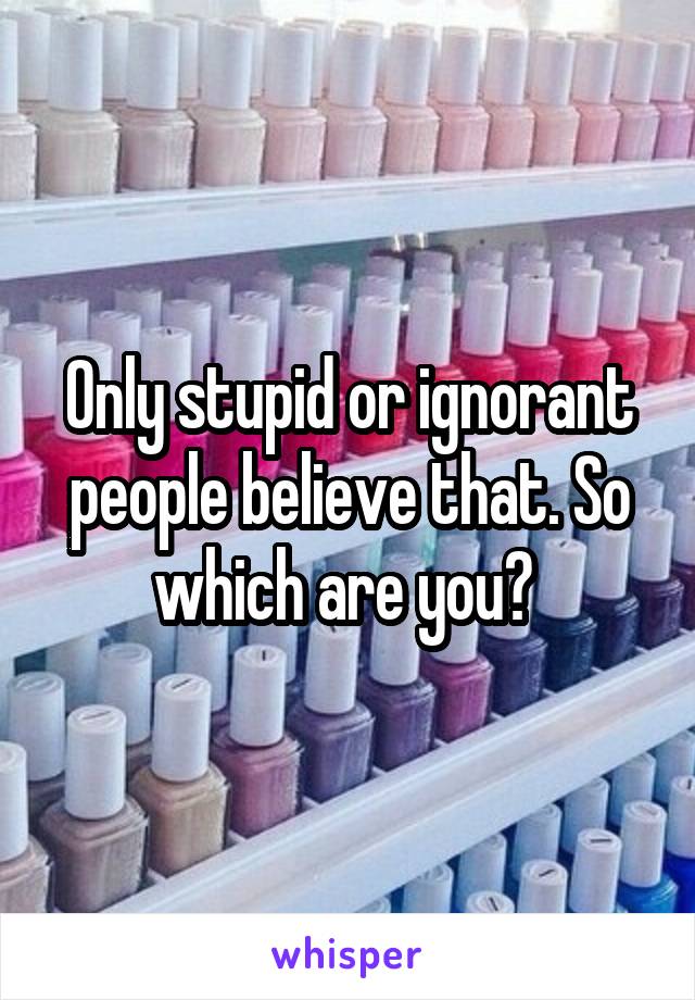 Only stupid or ignorant people believe that. So which are you? 