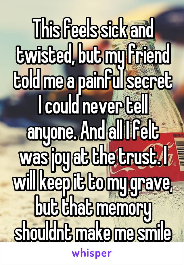 This feels sick and twisted, but my friend told me a painful secret I could never tell anyone. And all I felt was joy at the trust. I will keep it to my grave, but that memory shouldnt make me smile