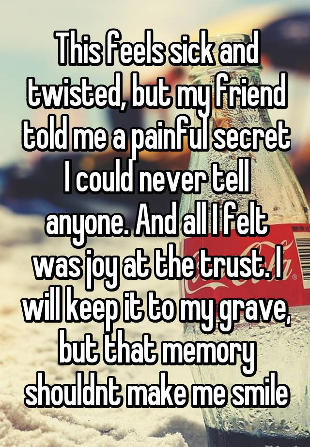 This feels sick and twisted, but my friend told me a painful secret I could never tell anyone. And all I felt was joy at the trust. I will keep it to my grave, but that memory shouldnt make me smile