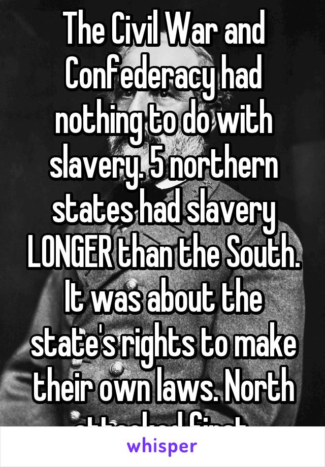 The Civil War and Confederacy had nothing to do with slavery. 5 northern states had slavery LONGER than the South. It was about the state's rights to make their own laws. North attacked first.
