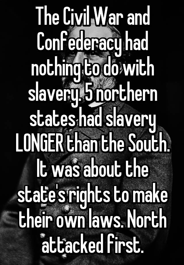 The Civil War and Confederacy had nothing to do with slavery. 5 northern states had slavery LONGER than the South. It was about the state's rights to make their own laws. North attacked first.