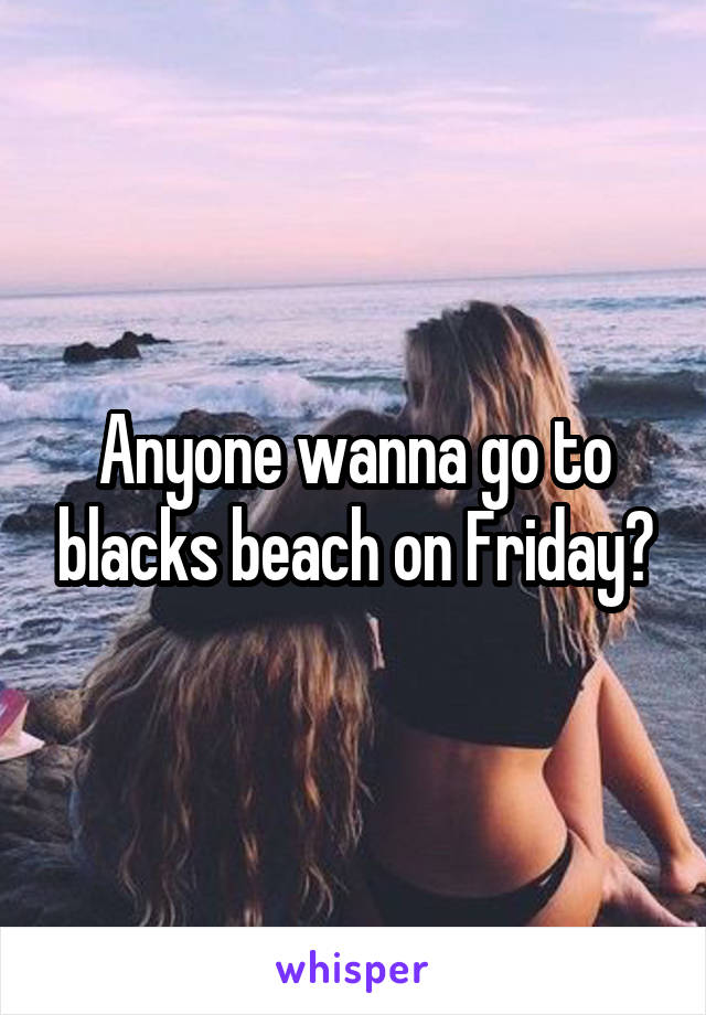 Anyone wanna go to blacks beach on Friday?