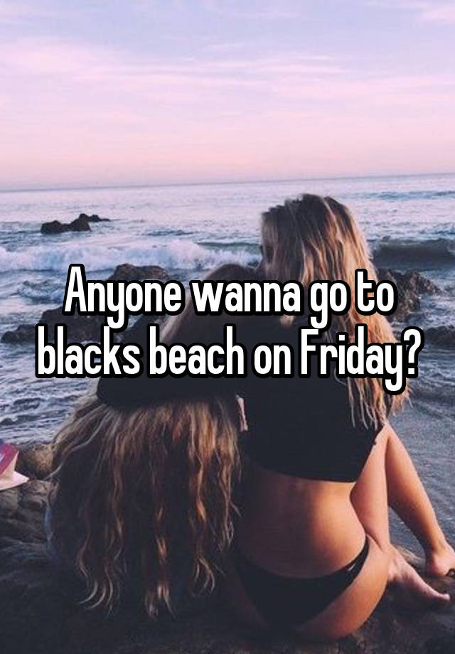 Anyone wanna go to blacks beach on Friday?