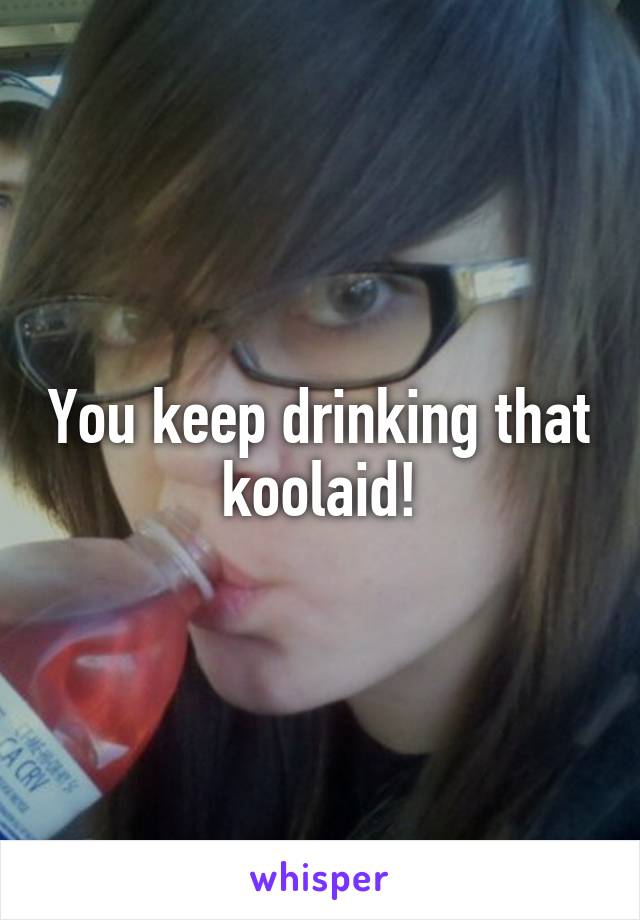 You keep drinking that koolaid!