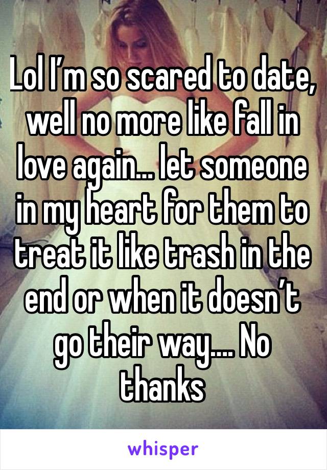 Lol I’m so scared to date, well no more like fall in love again… let someone in my heart for them to treat it like trash in the end or when it doesn’t go their way…. No thanks 