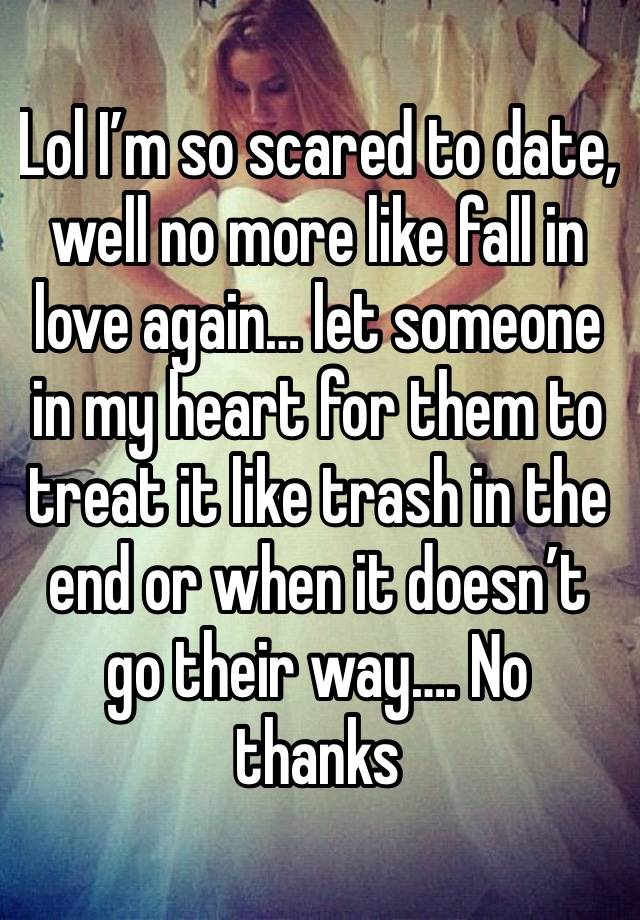 Lol I’m so scared to date, well no more like fall in love again… let someone in my heart for them to treat it like trash in the end or when it doesn’t go their way…. No thanks 