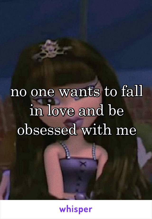 no one wants to fall in love and be obsessed with me