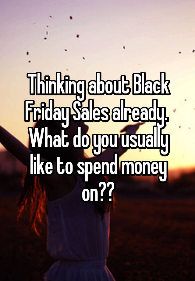 Thinking about Black Friday Sales already. 
What do you usually like to spend money on??