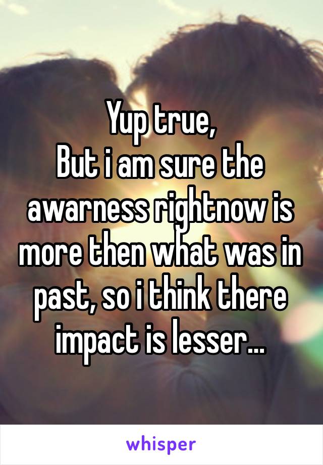 Yup true,
But i am sure the awarness rightnow is more then what was in past, so i think there impact is lesser…