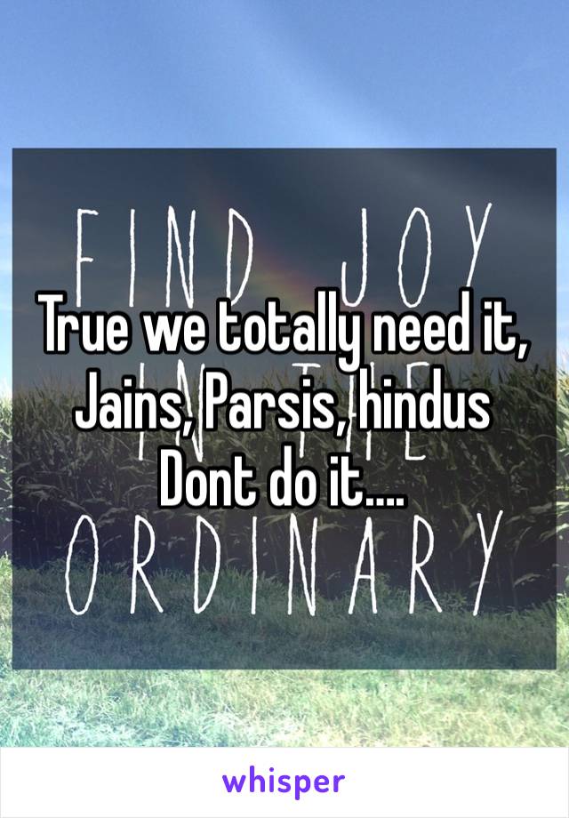 True we totally need it,
Jains, Parsis, hindus
Dont do it….