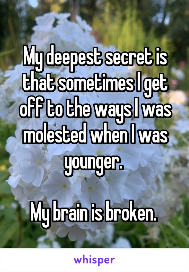 My deepest secret is that sometimes I get off to the ways I was molested when I was younger. 

My brain is broken. 