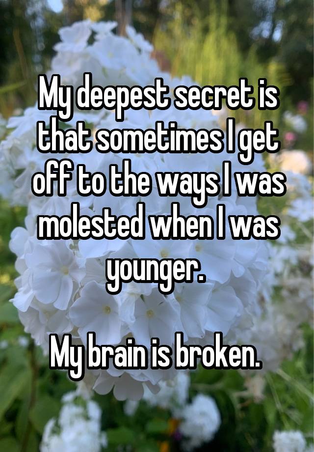 My deepest secret is that sometimes I get off to the ways I was molested when I was younger. 

My brain is broken. 