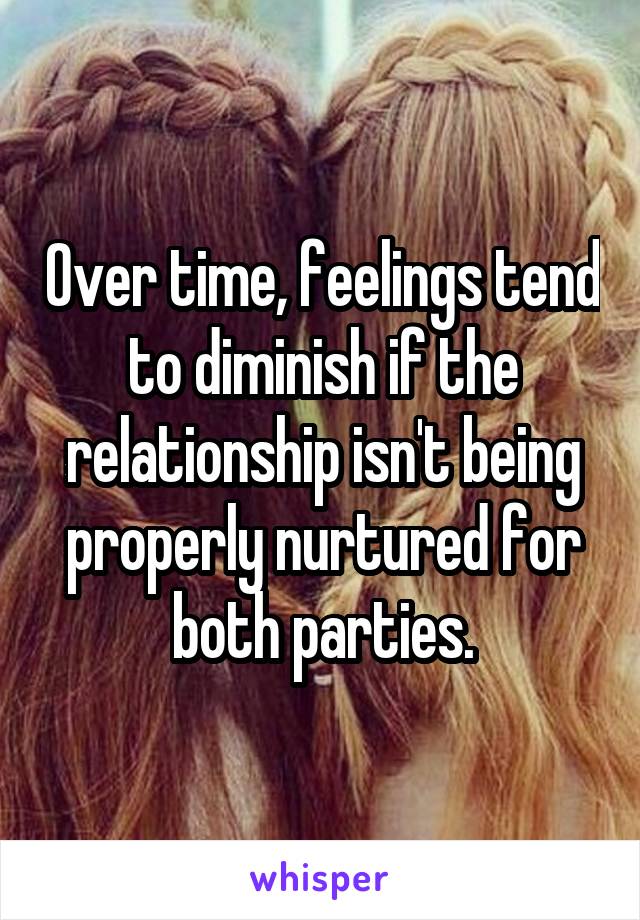 Over time, feelings tend to diminish if the relationship isn't being properly nurtured for both parties.