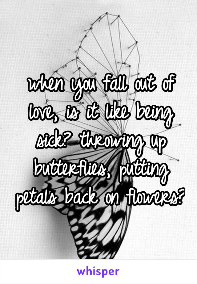 when you fall out of love, is it like being sick? throwing up butterflies, putting petals back on flowers?