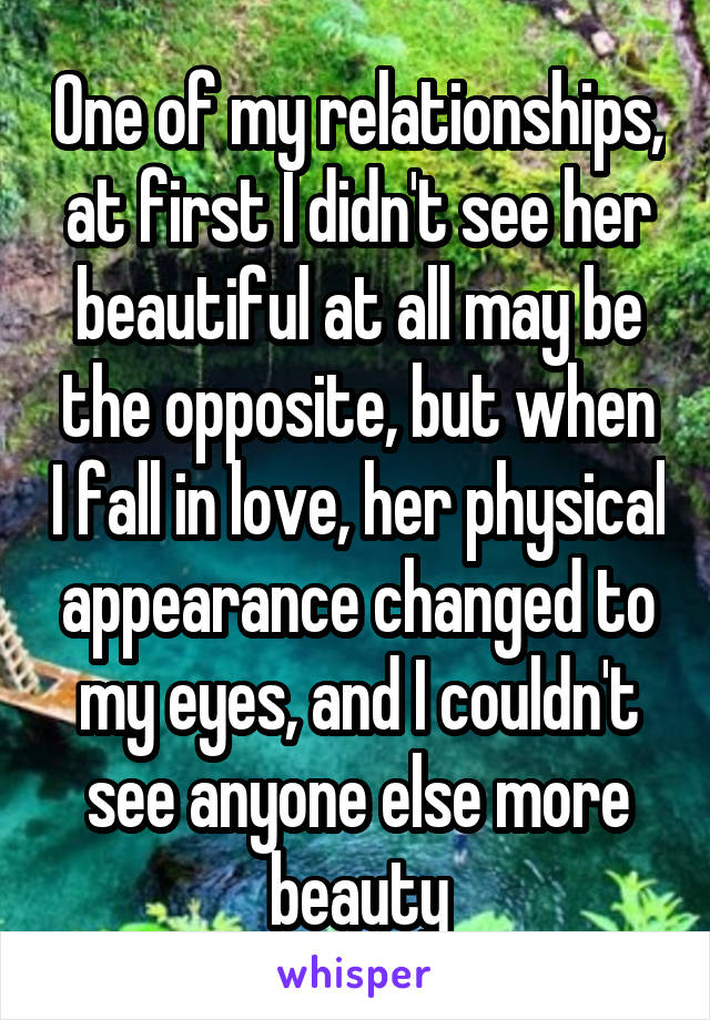 One of my relationships, at first I didn't see her beautiful at all may be the opposite, but when I fall in love, her physical appearance changed to my eyes, and I couldn't see anyone else more beauty