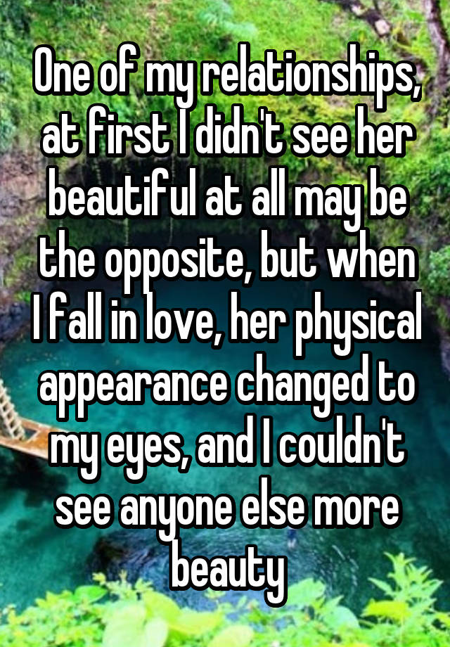 One of my relationships, at first I didn't see her beautiful at all may be the opposite, but when I fall in love, her physical appearance changed to my eyes, and I couldn't see anyone else more beauty